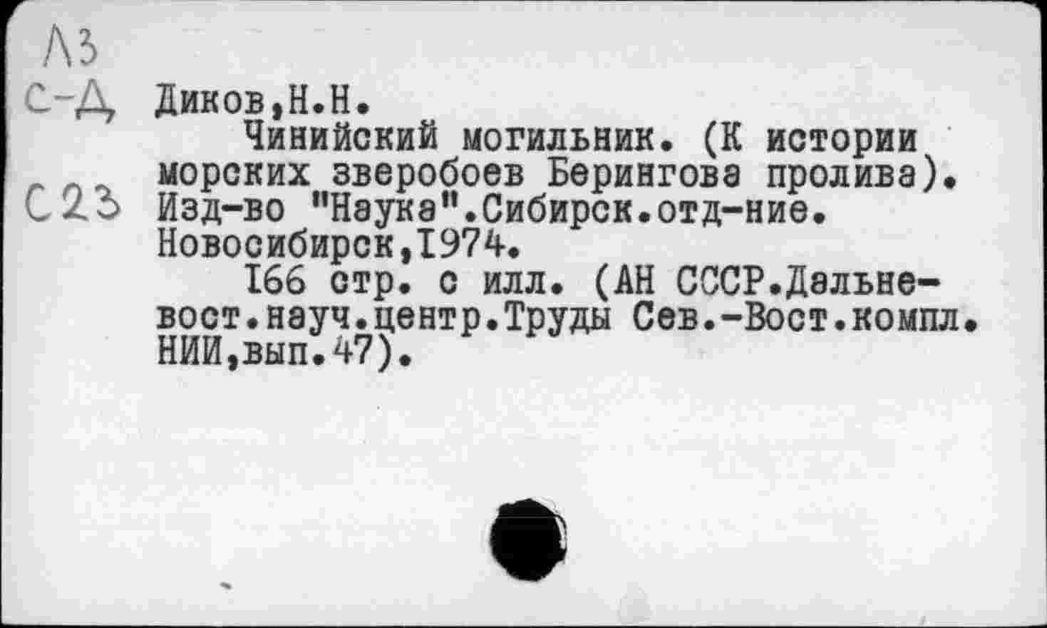 ﻿С-Д Диков,Н.Н.
Чинийский могильник. (К истории морских зверобоев Берингова пролива). CZo Изд-во "Наука”.Сибирск.отд-ние.
Новосибирск,1974.
166 стр. с илл. (АН СССР.Дальневост .науч.центр.Труды Сев.-Вост.компл• НИЙ,вып.47).